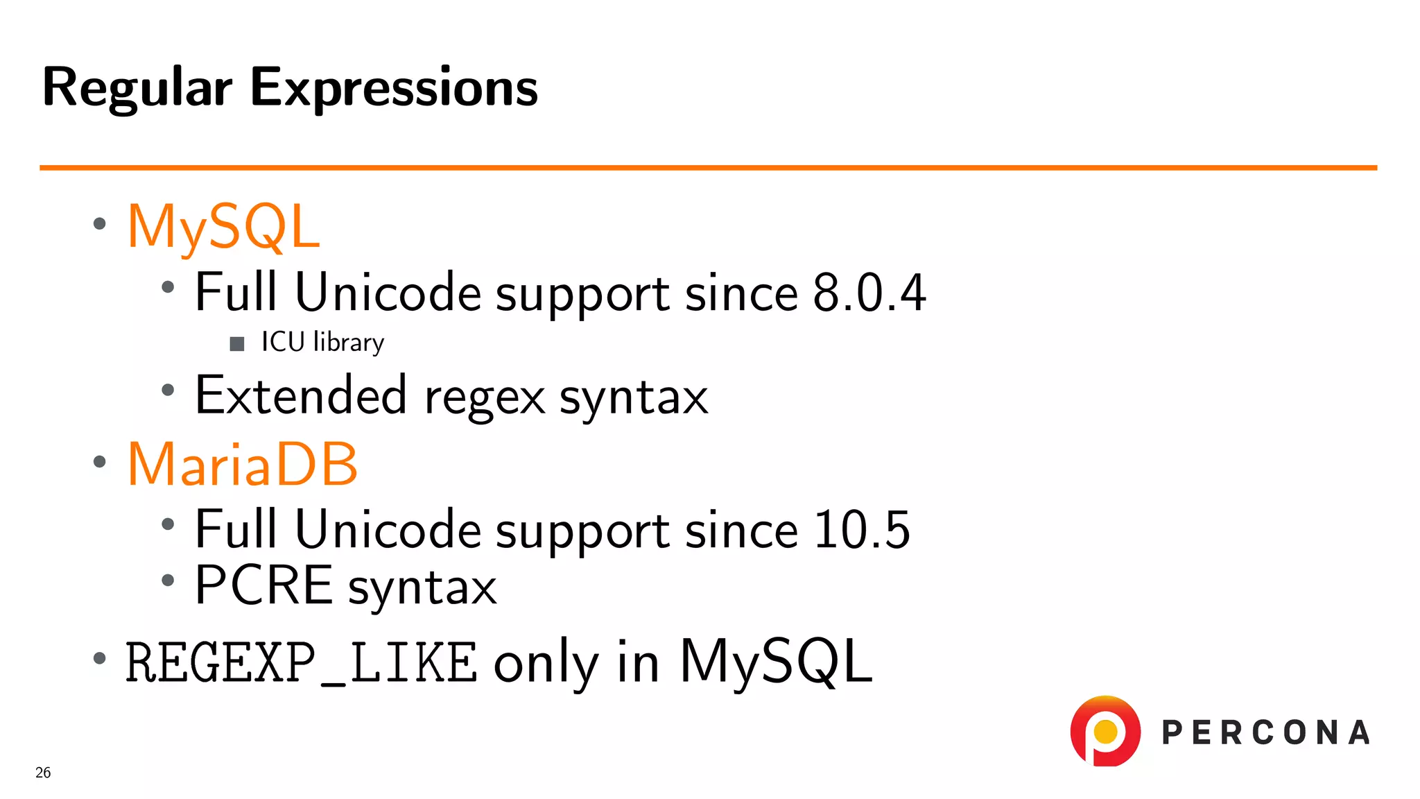 • MySQL • Full Unicode support since 8.0.4 ICU library • Extended regex syntax • MariaDB • Full Unicode support since 10.5 • PCRE syntax • REGEXP_LIKE only in MySQL Regular Expressions 26 