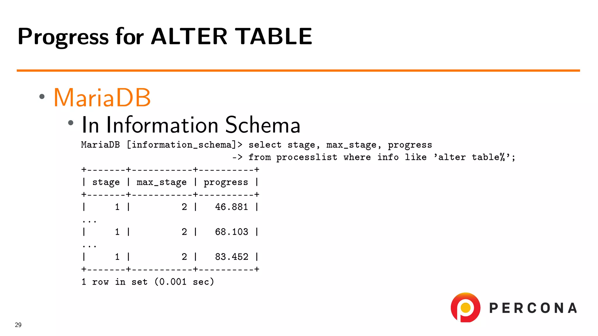 • MariaDB • In Information Schema MariaDB [information_schema]> select stage, max_stage, progress -> from processlist where info like ’alter table%’; +–––––––+–––––––––––+––––––––––+ | stage | max_stage | progress | +–––––––+–––––––––––+––––––––––+ | 1 | 2 | 46.881 | ... | 1 | 2 | 68.103 | ... | 1 | 2 | 83.452 | +–––––––+–––––––––––+––––––––––+ 1 row in set (0.001 sec) Progress for ALTER TABLE 29 