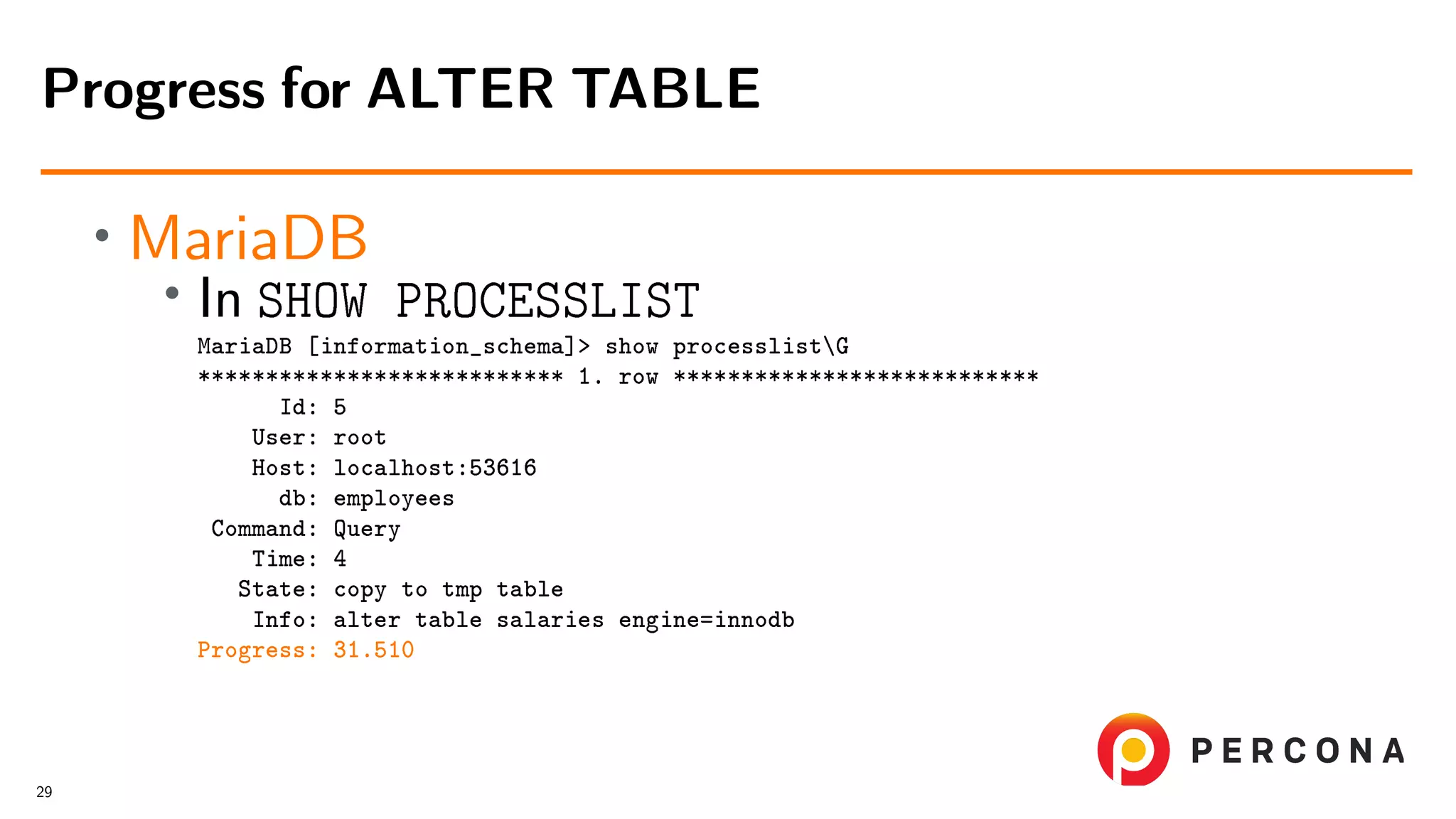 • MariaDB • In SHOW PROCESSLIST MariaDB [information_schema]> show processlistG *************************** 1. row *************************** Id: 5 User: root Host: localhost:53616 db: employees Command: Query Time: 4 State: copy to tmp table Info: alter table salaries engine=innodb Progress: 31.510 Progress for ALTER TABLE 29 