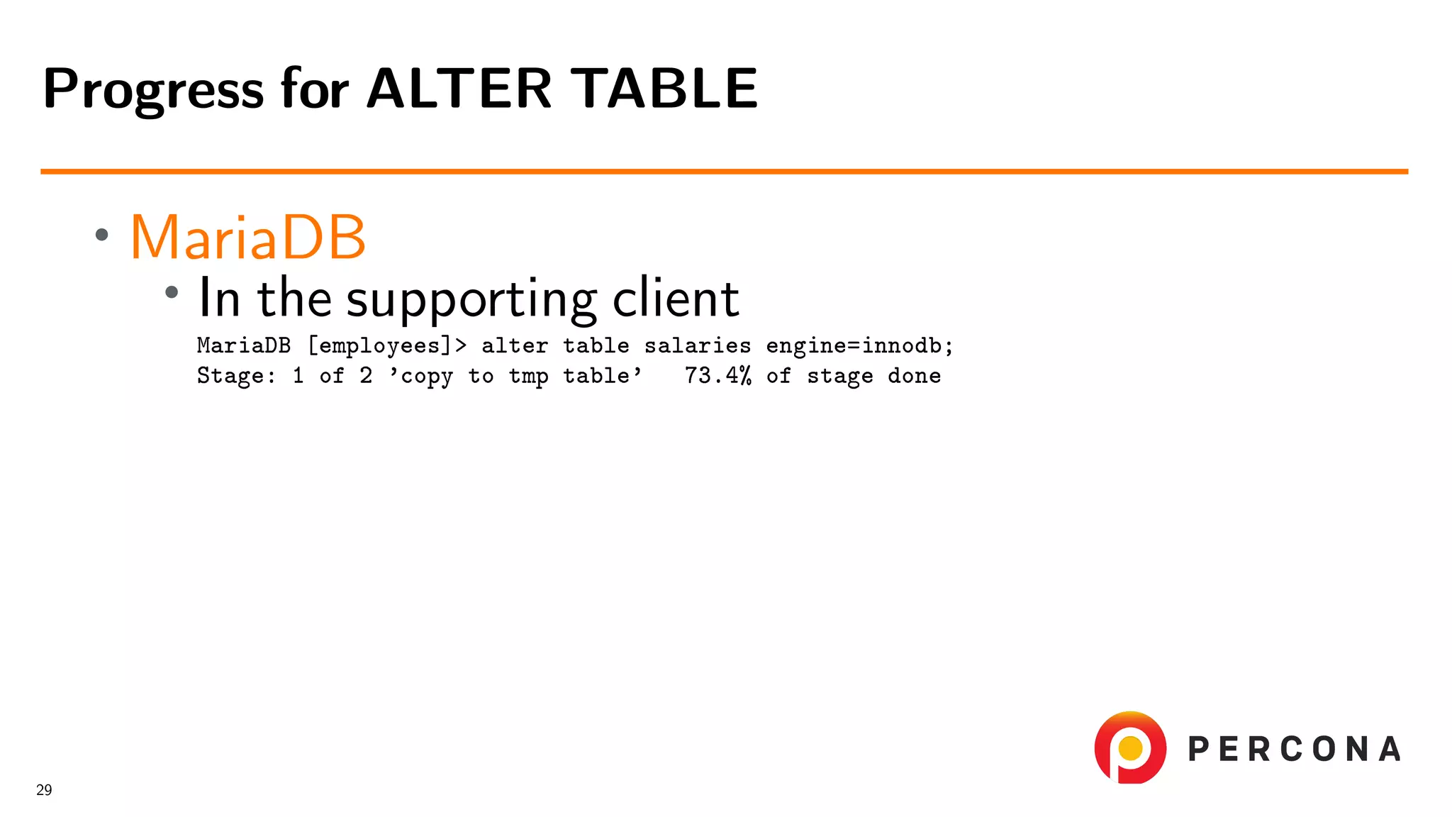 • MariaDB • In the supporting client MariaDB [employees]> alter table salaries engine=innodb; Stage: 1 of 2 ’copy to tmp table’ 73.4% of stage done Progress for ALTER TABLE 29 
