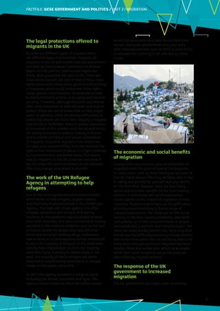 FACTFILE: GCE HISTORY OF ART / ARCHITECTURE
FACTFILE:GCSE GOVERNMENT AND POLITICS / UNIT 2 / MIGRATION
3
The legal protections offered to
migrants in the UK
As there are different types of migrants there
are different types of protections. However, all
migrants in the UK will benefit from the protections
provided by the European Convention on Human
Rights (ECHR) and the 1998 Human Rights Act
(HRA). Both guarantee the right to life. There are
stipulations towards the end of both of these legal
rights documents which allow governments to bring
in measures which could contravene these rights
under special circumstances, for example in order
to prevent terrorist attacks or to safeguard national
security. Therefore, although the ECHR and HRA do
offer some protection to both refugees and asylum
seekers these are not as exhaustive as they might
seem. In addition, there are obvious difficulties in
protecting people who have been illegally smuggled
into the UK or trafficked. There is greater awareness
of the extent of this problem and the UK authorities
are taking measures to address slavery in Britain
and to end forced labour and sexual exploitation
of migrants. Economic migrants from within the
EU have until now benefitted from the fact that the
right to free movement of labour is a right conferred
by EU membership and before Brexit this meant
that EU migrants to the UK could live and work in
the UK under the same conditions as UK nationals.
This may change once Brexit is enacted.
The work of the UN Refugee
Agency in attempting to help
refugees
One of the most significant international bodies
which works to help refugees, asylum seekers
and internally displaced people is the UN Refugee
Agency. The main aim of the agency is to offer
refugees protection and to try to find lasting
solutions to the problems causing people to leave
their birth countries. It is also committed to finding
solutions to the material problems such as the lack
of food or shelter for people who have left their
home and are either seeking refuge somewhere
new or living in a camp awaiting further movement.
In 2014 the majority of refugees in the world were
coming from Afghanistan. In 2016 the majority
were from Syria. Contrary to claims made in the
west, the majority of these refugees are either
rehomed in neighbouring countries or in refugee
camps in the region, up to 95%.
In 2017 the agency worked in a range of places
including the Yemen, Columbia and Syria. The
agency reckons there are about 60 million people
across the world who have been forced from their
homes. Alongside governments they also work
with corporate partners such as IKEA in order to try
to alleviate the suffering of all affected by these
issues.
The economic and social benefits
of migration
Clearly there are economic and social benefits of
migration from the point of view of the migrants.
In some cases, such as those fleeing persecution or
human rights abuses, this may be being able to live
in safety and provide for yourself and your family
for the first time. However, there are also many
social and economic benefits to the host country
and this is sometimes left out of mainstream
media reports on the impact of migration on host
countries. Reports tend to focus on the difficulties
posed by accommodating a diverse range of
cultural expectations, the stress put on the social
services in the host country (medicine, education
and welfare), or on the perceived threat of people
associated with a war torn and complex region. Yet
there are undoubtedly benefits too. For a long time
the UK has had difficulty recruiting enough doctors
and nurses from within the UK and being able to fill
these posts through economic migration has been
helpful. Other key worker jobs, which local people
either don’t want or tend to see as low paid, are
often filled by migrant workers.
The response of the UK
government to increased
migration
The UK government has come under increasing
 