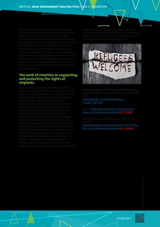 FACTFILE: GCE HISTORY OF ART / ARCHITECTURE
FACTFILE:GCSE GOVERNMENT AND POLITICS / UNIT 2 / MIGRATION
© CCEA 2017
©
Images:
ThinkstockPhotos.com
pressure from the public to restrict immigration.
Although the government has attempted to find
positive ways of dealing with the increasing
numbers of people seeking refuge in the UK, there
have also been some restrictive policies introduced.
The Immigration Act and the failure to comply
with promises to rehome Syrian child refugees
are two examples of this. Both of these measures
highlight the complexity of these issues for the UK
government and the difficulty in striking a balance
between providing a humanitarian response and
taking into account the views of some sections of
the British public.
The work of charities in supporting
and protecting the rights of
migrants
There are many agencies and charities which
support the rights of migrants and seek to protect
them from harm. Some of the most prominent are
Refugee Watch, Human Rights Watch, Refugee
Action and, locally, NICEM and the Belfast
Friendship Club. Other larger charities such as
Oxfam, Save the Children and Médecins Sans
Frontières have sections which are dedicated
to helping refugees as part of their overall
operation. In addition to these more well-known
western based refugee charities and agencies,
there are many based in the Middle East such as
Tauheedul and Syria Relief. All of these charities
and agencies aim to help meet and represent the
needs of migrants and are an important source
of information for anyone interested in gaining
a better insight into the situations faced by
migrants all over the world. Charities provide a
range of services such as food and clothing to help
migrants, support for those fleeing persecution,
missions to help provide medical aid to war torn or
famine ravished areas and legal and other advice to
migrants who have relocated to the UK.
Syrian refugees in the US explained in graphics
By Paul Blake BBC News, Washington 20 November
2015
http://www.bbc.co.uk/news/world-us-
canada-34872382
Watch https://www.channel4.com/news/slaves-
slavery-uk-britain-home-office (NOT FOUND)
Further debate and information on this can be
found at
www.theguardian.com/uk-news/2017/feb/10/why-
has-the-uk-ended-dubs-scheme (NOT FOUND)
 