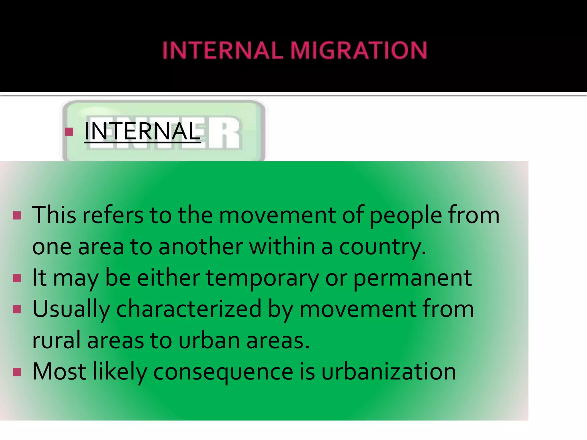  INTERNAL
 This refers to the movement of people from
one area to another within a country.
 It may be either temporary or permanent
 Usually characterized by movement from
rural areas to urban areas.
 Most likely consequence is urbanization
 