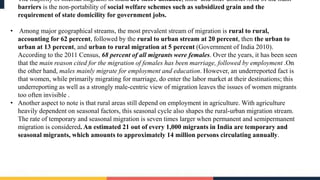 • The majority of internal migrants in India are short-distance, intra- and inter-district .One of the main
barriers is the non-portability of social welfare schemes such as subsidized grain and the
requirement of state domicility for government jobs.
• Among major geographical streams, the most prevalent stream of migration is rural to rural,
accounting for 62 percent, followed by the rural to urban stream at 20 percent, then the urban to
urban at 13 percent, and urban to rural migration at 5 percent (Government of India 2010).
According to the 2011 Census, 68 percent of all migrants were females. Over the years, it has been seen
that the main reason cited for the migration of females has been marriage, followed by employment .On
the other hand, males mainly migrate for employment and education. However, an underreported fact is
that women, while primarily migrating for marriage, do enter the labor market at their destinations; this
underreporting as well as a strongly male-centric view of migration leaves the issues of women migrants
too often invisible .
• Another aspect to note is that rural areas still depend on employment in agriculture. With agriculture
heavily dependent on seasonal factors, this seasonal cycle also shapes the rural-urban migration stream.
The rate of temporary and seasonal migration is seven times larger when permanent and semipermanent
migration is considered. An estimated 21 out of every 1,000 migrants in India are temporary and
seasonal migrants, which amounts to approximately 14 million persons circulating annually.
 