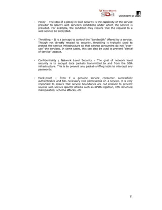 11
- Policy – The idea of a policy in SOA security is the capability of the service
provider to specify web service’s conditions under which the service is
provided. For example, the condition may require that the request to a
web service be encrypted.
- Throttling – It is a concept to control the “bandwidth” offered by a service.
Though not directly related to security, throttling is typically used to
protect the service infrastructure so that service consumers do not “over-
use” the services. In some cases, this can also be used to prevent “denial
of service” attacks.
- Confidentiality / Network Level Security – The goal of network level
security is to encrypt data packets transmitted to and from the SOA
infrastructure. This is to prevent any packet-sniffing tools to intercept any
passwords.
- Hack-proof – Even if a genuine service consumer successfully
authenticates and has necessary role permissions on a service, it is very
important to ensure that service boundaries are not crossed to prevent
several web-service specific attacks such as XPath injection, XML structure
manipulation, schema attacks, etc
 