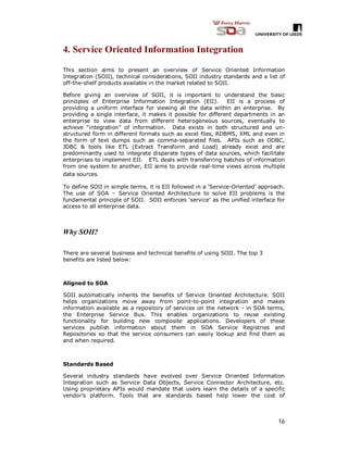 16
4. Service Oriented Information Integration
This section aims to present an overview of Service Oriented Information
Integration (SOII), technical considerations, SOII industry standards and a list of
off-the-shelf products available in the market related to SOII.
Before giving an overview of SOII, it is important to understand the basic
principles of Enterprise Information Integration (EII). EII is a process of
providing a uniform interface for viewing all the data within an enterprise. By
providing a single interface, it makes it possible for different departments in an
enterprise to view data from different heterogeneous sources, eventually to
achieve “integration” of information. Data exists in both structured and un-
structured form in different formats such as excel files, RDBMS, XML and even in
the form of text dumps such as comma-separated files. APIs such as ODBC,
JDBC & tools like ETL (Extract Transform and Load) already exist and are
predominantly used to integrate disparate types of data sources, which facilitate
enterprises to implement EII. ETL deals with transferring batches of information
from one system to another, EII aims to provide real-time views across multiple
data sources.
To define SOII in simple terms, it is EII followed in a ‘Service-Oriented’ approach.
The use of SOA – Service Oriented Architecture to solve EII problems is the
fundamental principle of SOII. SOII enforces ‘service’ as the unified interface for
access to all enterprise data.
Why SOII?
There are several business and technical benefits of using SOII. The top 3
benefits are listed below:
Aligned to SOA
SOII automatically inherits the benefits of Service Oriented Architecture. SOII
helps organizations move away from point-to-point integration and makes
information available as a repository of services on the network - in SOA terms,
the Enterprise Service Bus. This enables organizations to reuse existing
functionality for building new composite applications. Developers of these
services publish information about them in SOA Service Registries and
Repositories so that the service consumers can easily lookup and find them as
and when required.
Standards Based
Several industry standards have evolved over Service Oriented Information
Integration such as Service Data Objects, Service Connector Architecture, etc.
Using proprietary APIs would mandate that users learn the details of a specific
vendor’s platform. Tools that are standards based help lower the cost of
 