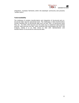 17
integration, increases familiarity within the developer community and prevents
“vendor-lockin”.
Tools Availability
The challenge of complex transformation and integration of structured and un-
structured data requires specialized tools. The challenges in data transformation
include handling the un-structured data such as text, PDF, un-structured excel
files, etc. For SOII, Web Services are the ideal way to implement data-oriented
services. Web Services use XML, when combined with technologies like XSLT and
X-Query, makes it is an ideal choice to deal with representation and
transformation of structured & unstructured data.
 