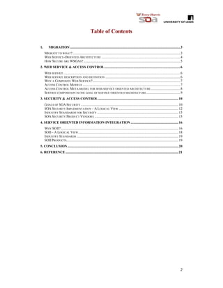 2
Table of Contents
1. MIGRATION ..........................................................................................................................3
MIGRATE TO WHAT? .......................................................................................................................3
WEB SERVICE-ORIENTED ARCHITECTURE .......................................................................................4
HOW SECURE ARE WSOAS? ...........................................................................................................5
2. WEB SERVICE & ACCESS CONTROL....................................................................................6
WEB SERVICE .................................................................................................................................6
WEB SERVICE DESCRIPTION AND DEFINITION ...................................................................................6
WHY A COMPOSITE WEB SERVICE?.................................................................................................7
ACCESS CONTROL MODELS ............................................................................................................7
ACCESS CONTROL META-MODEL FOR WEB-SERVICE ORIENTED ARCHITECTURE.................................8
SERVICE COMPOSITION IS ONE GOAL OF SERVICE-ORIENTED ARCHITECTURE......................................9
3. SECURITY & ACCESS CONTROL.........................................................................................10
GOALS OF SOA SECURITY ............................................................................................................10
SOA SECURITY IMPLEMENTATION – A LOGICAL VIEW ..................................................................12
INDUSTRY STANDARDS FOR SECURITY ..........................................................................................13
SOA SECURITY PRODUCT VENDORS .............................................................................................15
4. SERVICE ORIENTED INFORMATION INTEGRATION .....................................................16
WHY SOII? ..................................................................................................................................16
SOII– A LOGICAL VIEW...............................................................................................................18
INDUSTRY STANDARDS .................................................................................................................19
SOII PRODUCTS............................................................................................................................19
5. CONCLUSION...........................................................................................................................20
6. REFERENCE .............................................................................................................................21
 