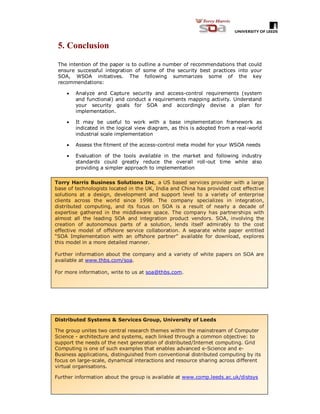 20
5. Conclusion
The intention of the paper is to outline a number of recommendations that could
ensure successful integration of some of the security best practices into your
SOA, WSOA initiatives. The following summarizes some of the key
recommendations:
 Analyze and Capture security and access-control requirements (system
and functional) and conduct a requirements mapping activity. Understand
your security goals for SOA and accordingly devise a plan for
implementation.
 It may be useful to work with a base implementation framework as
indicated in the logical view diagram, as this is adopted from a real-world
industrial scale implementation
 Assess the fitment of the access-control meta model for your WSOA needs
 Evaluation of the tools available in the market and following industry
standards could greatly reduce the overall roll-out time while also
providing a simpler approach to implementation
Torry Harris Business Solutions Inc, a US based services provider with a large
base of technologists located in the UK, India and China has provided cost effective
solutions at a design, development and support level to a variety of enterprise
clients across the world since 1998. The company specializes in integration,
distributed computing, and its focus on SOA is a result of nearly a decade of
expertise gathered in the middleware space. The company has partnerships with
almost all the leading SOA and integration product vendors. SOA, involving the
creation of autonomous parts of a solution, lends itself admirably to the cost
effective model of offshore service collaboration. A separate white paper entitled
“SOA Implementation with an offshore partner” available for download, explores
this model in a more detailed manner.
Further information about the company and a variety of white papers on SOA are
available at www.thbs.com/soa.
For more information, write to us at soa@thbs.com.
Distributed Systems & Services Group, University of Leeds
The group unites two central research themes within the mainstream of Computer
Science - architecture and systems, each linked through a common objective: to
support the needs of the next generation of distributed/Internet computing. Grid
Computing is one of such examples that enables advanced e-Science and e-
Business applications, distinguished from conventional distributed computing by its
focus on large-scale, dynamical interactions and resource sharing across different
virtual organisations.
Further information about the group is available at www.comp.leeds.ac.uk/distsys
 