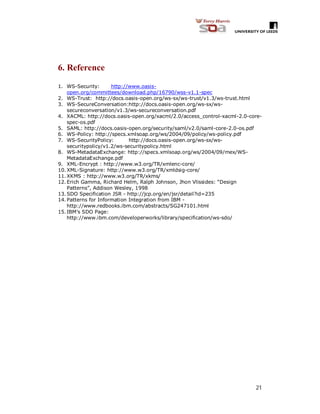 21
6. Reference
1. WS-Security: http://www.oasis-
open.org/committees/download.php/16790/wss-v1.1-spec
2. WS-Trust: http://docs.oasis-open.org/ws-sx/ws-trust/v1.3/ws-trust.html
3. WS-SecureConversation:http://docs.oasis-open.org/ws-sx/ws-
secureconversation/v1.3/ws-secureconversation.pdf
4. XACML: http://docs.oasis-open.org/xacml/2.0/access_control-xacml-2.0-core-
spec-os.pdf
5. SAML: http://docs.oasis-open.org/security/saml/v2.0/saml-core-2.0-os.pdf
6. WS-Policy: http://specs.xmlsoap.org/ws/2004/09/policy/ws-policy.pdf
7. WS-SecurityPolicy: http://docs.oasis-open.org/ws-sx/ws-
securitypolicy/v1.2/ws-securitypolicy.html
8. WS-MetadataExchange: http://specs.xmlsoap.org/ws/2004/09/mex/WS-
MetadataExchange.pdf
9. XML-Encrypt : http://www.w3.org/TR/xmlenc-core/
10.XML-Signature: http://www.w3.org/TR/xmldsig-core/
11.XKMS : http://www.w3.org/TR/xkms/
12.Erich Gamma, Richard Helm, Ralph Johnson, Jhon Vlissides: “Design
Patterns”, Addison Wesley, 1998
13.SDO Specification JSR - http://jcp.org/en/jsr/detail?id=235
14.Patterns for Information Integration from IBM -
http://www.redbooks.ibm.com/abstracts/SG247101.html
15.IBM’s SDO Page:
http://www.ibm.com/developerworks/library/specification/ws-sdo/
 
