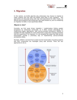3
1. Migration
In this section, we briefly describe why enterprises may choose to migrate to
newer systems and how SOA and WSOA could help in such migration. Two
approaches are discussed along with high level descriptions for SOA. Finally, we
discuss some questions that enterprises may need answers to, prior to embarking
on migration to SOA or more specifically WSOA.
Migrate to what?
Currently, we find reuse driven migration / modernization finding greater
acceptance by enterprises world-wide, as it offers several alternatives for
modernizing legacy applications. Web service-oriented architecture (WSOA) is
probably the best candidate for most enterprises to align their business processes
with the supporting IT for migration. It is an accepted fact today that Web service
technologies provide a promising way of implementing service-oriented
architecture (SOA).
Normally, WSOA is not built from scratch but the functionality of existing systems
and their components are leveraged using web services. There are two
approaches to do so.
 