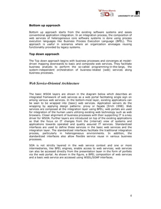 4
Bottom up approach
Bottom up approach starts from the existing software systems and eases
conventional application integration. In an integration process, the composition of
web services of heterogeneous core software systems is done using process
execution languages like Business Process Execution Language (BPEL). This
approach is useful in scenarios where an organization envisages reusing
functionality provided by legacy systems.
Top down approach
The Top down approach begins with business processes and converges at model-
driven mapping downwards to basic and composite web services. They facilitate
business analysts to perform the so-called programming-in-the-large, the
system-independent orchestration of business-related (web) services along
business processes.
Web Service-Oriented Architecture
The basic WSOA layers are shown in the diagram below which describes an
integrated framework of web services as a web portal facilitating single sign on
among various web services. In the bottom-most layer, existing applications can
be seen to be wrapped into (basic) web services. Application servers do the
wrapping by applying design patterns: proxy or façade [Erich 1998]. Web
services are composed at the integration layer using BPEL; web portals are used
for integration of the human users utilizing existing web technology such as web
browsers. Closer alignment of business processes with their supporting IT is a key
driver for WSOA. Further layers are introduced on top of the existing applications
so that the focus on IT changes from the (internal) view of systems and
applications towards operated and quality assured IT services. Standardized
interfaces are used to define these services in the basic web services and the
integration layer. The standardized interfaces facilitate the traditional integration
process, particularly in heterogeneous environments. In addition, the
standardized interfaces also allow flexible service reuse in various business
processes.
SOA is not strictly layered in the web service context and one or more
intermediaries, like BPEL engines, enable access to web services; web services
can also be accessed directly from the presentation layer in the form of portlets
via the web portal. As shown in the figure, a BPEL composition of web services
and a basic web service are accessed using WSDL/SOAP interfaces.
 