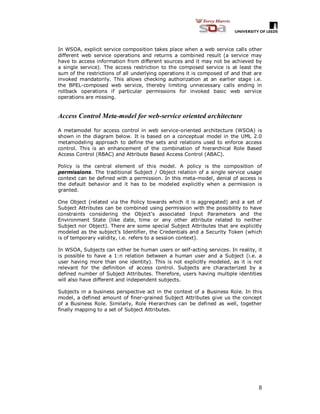 8
In WSOA, explicit service composition takes place when a web service calls other
different web service operations and returns a combined result (a service may
have to access information from different sources and it may not be achieved by
a single service). The access restriction to the composed service is at least the
sum of the restrictions of all underlying operations it is composed of and that are
invoked mandatorily. This allows checking authorization at an earlier stage i.e.
the BPEL-composed web service, thereby limiting unnecessary calls ending in
rollback operations if particular permissions for invoked basic web service
operations are missing.
Access Control Meta-model for web-service oriented architecture
A metamodel for access control in web service-oriented architecture (WSOA) is
shown in the diagram below. It is based on a conceptual model in the UML 2.0
metamodeling approach to define the sets and relations used to enforce access
control. This is an enhancement of the combination of hierarchical Role Based
Access Control (RBAC) and Attribute Based Access Control (ABAC).
Policy is the central element of this model. A policy is the composition of
permissions. The traditional Subject / Object relation of a single service usage
context can be defined with a permission. In this meta-model, denial of access is
the default behavior and it has to be modeled explicitly when a permission is
granted.
One Object (related via the Policy towards which it is aggregated) and a set of
Subject Attributes can be combined using permission with the possibility to have
constraints considering the Object’s associated Input Parameters and the
Environment State (like date, time or any other attribute related to neither
Subject nor Object). There are some special Subject Attributes that are explicitly
modeled as the subject’s Identifier, the Credentials and a Security Token (which
is of temporary validity, i.e. refers to a session context).
In WSOA, Subjects can either be human users or self-acting services. In reality, it
is possible to have a 1:n relation between a human user and a Subject (i.e. a
user having more than one identity). This is not explicitly modeled, as it is not
relevant for the definition of access control. Subjects are characterized by a
defined number of Subject Attributes. Therefore, users having multiple identities
will also have different and independent subjects.
Subjects in a business perspective act in the context of a Business Role. In this
model, a defined amount of finer-grained Subject Attributes give us the concept
of a Business Role. Similarly, Role Hierarchies can be defined as well, together
finally mapping to a set of Subject Attributes.
 