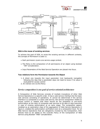 9
SOA is the reuse of existing services
To achieve the goal of SOA, to reuse the existing services in different contexts,
the concept of Permission is used i.e.
 Each permission covers one service usage context.
 The Policy is the composition of all permissions of an object using boolean
“OR” concatenation.
 Input Parameters of the Web Service Operation are placed into focus.
Two relations form the Permission towards the Object
1. A direct one towards the input parameter (not backwards navigable)
following the idea that a parameter does not need to know if its value is
evaluated for access control
2. An indirect one via the Policy
Service composition is one goal of service-oriented architecture
A Composition of Web Services consists of multiple invocations of other Web
Service Operations in a specific order. It has a web service interface like the basic
web services consisting of operations. It cannot be determined if the service
interface is a composite or a basic web service. But service composition relates to
access control in respect that there should be the possibility to pre-verify
authorization at the layer of composite web services to be able to stop execution
in case of missing authorization at an early stage. The composition aspect,
modeled as an association class of the aggregation of Web Service Operations in
figure 2, enables the authorization verification even at a composition level. For all
Web Service Operations that are obligatorily invoked by the Composition, their
Policies have to be added to the (overall) Policy of the Composition of Web
Service using Boolean “AND” concatenation.
 