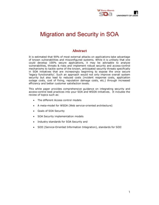 1
Migration and Security in SOA
Abstract
It is estimated that 90% of most external attacks on applications take advantage
of known vulnerabilities and misconfigured systems. While it is unlikely that one
could develop 100% secure applications, it may be advisable to analyze
vulnerabilities, threats & risks and implement robust security and access-control
mechanisms to tackle some of the known, anticipated security threats specifically
in SOA initiatives that are increasingly beginning to expose the once secure
‘legacy functionality’. Such an approach would not only improve overall system
security but also lead to reduced costs (incident response costs, application
outage costs, cost of fixing, reputation damage costs, etc.) through increased
efficiency and better customer satisfaction levels.
This white paper provides comprehensive guidance on integrating security and
access-control best practices into your SOA and WSOA initiatives. It includes the
review of topics such as:
 The different Access control models
 A meta-model for WSOA (Web service-oriented architecture)
 Goals of SOA Security
 SOA Security implementation models
 Industry standards for SOA Security and
 SOII (Service-Oriented Information Integration), standards for SOII
 