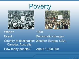 Poverty


When?                   1990
Event:                  Democratic changes
Country of destination: Western Europe, USA,
  Canada, Australia
How many people?        About 1 000 000
 