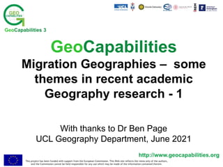 This project has been funded with support from the European Commission. This Web site reflects the views only of the authors,
and the Commission cannot be held responsible for any use which may be made of the information contained therein.
http://www.geocapabilities.org
GeoCapabilities 3
GeoCapabilities
Migration Geographies – some
themes in recent academic
Geography research - 1
With thanks to Dr Ben Page
UCL Geography Department, June 2021
 