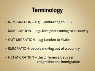  IN-MIGRATION – e.g. Temburong to BSB
IMMIGRATION – e.g. foreigner coming to a country
OUT-MIGRATION – e.g London to Wales
EMIGRATION- people moving out of a country
NET MIGRATION – the difference between
emigration and immigration