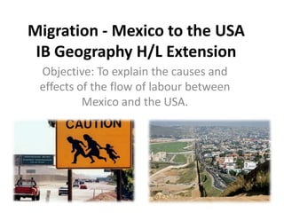 Migration - Mexico to the USAIB Geography H/L Extension Objective: To explain the causes and effects of the flow of labour between Mexico and the USA.  
