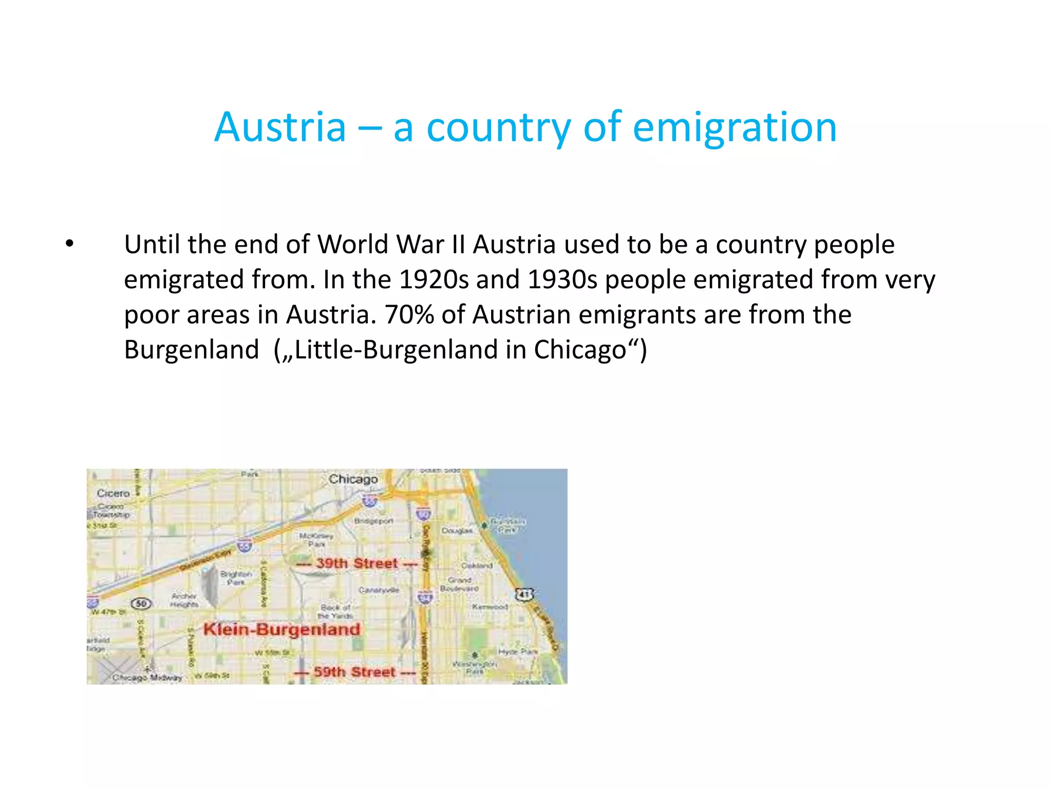 Austria – a country of emigration
• Until the end of World War II Austria used to be a country people
emigrated from. In the 1920s and 1930s people emigrated from very
poor areas in Austria. 70% of Austrian emigrants are from the
Burgenland („Little-Burgenland in Chicago“)
 
