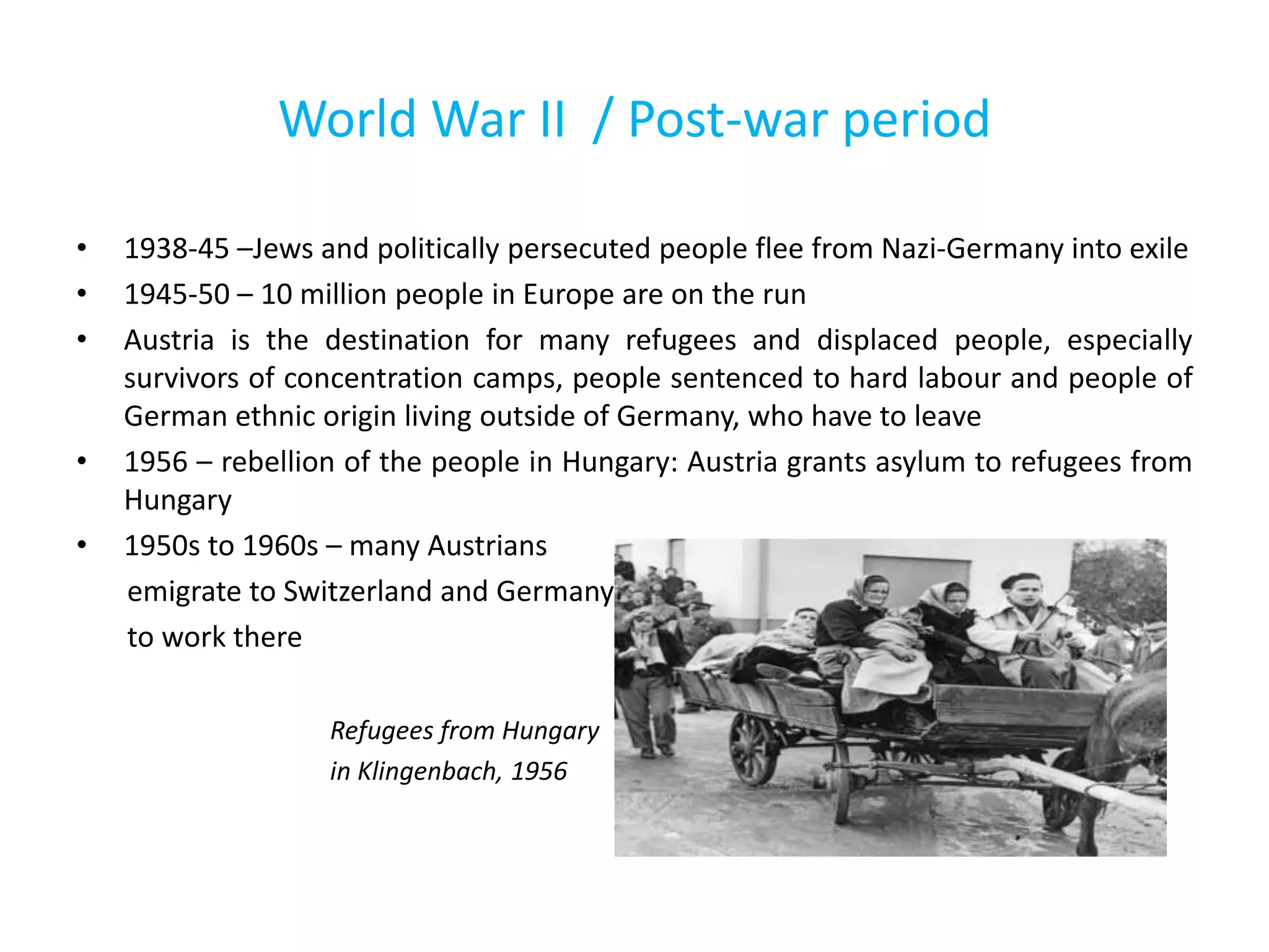 World War II / Post-war period
• 1938-45 –Jews and politically persecuted people flee from Nazi-Germany into exile
• 1945-50 – 10 million people in Europe are on the run
• Austria is the destination for many refugees and displaced people, especially
survivors of concentration camps, people sentenced to hard labour and people of
German ethnic origin living outside of Germany, who have to leave
• 1956 – rebellion of the people in Hungary: Austria grants asylum to refugees from
Hungary
• 1950s to 1960s – many Austrians
emigrate to Switzerland and Germany
to work there
Refugees from Hungary
in Klingenbach, 1956
 
