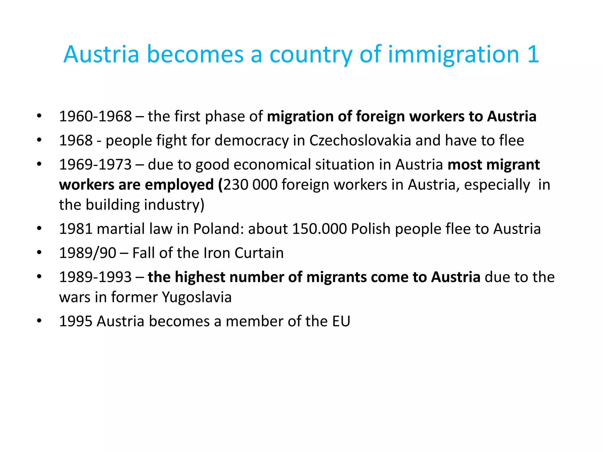 Austria becomes a country of immigration 1
• 1960-1968 – the first phase of migration of foreign workers to Austria
• 1968 - people fight for democracy in Czechoslovakia and have to flee
• 1969-1973 – due to good economical situation in Austria most migrant
workers are employed (230 000 foreign workers in Austria, especially in
the building industry)
• 1981 martial law in Poland: about 150.000 Polish people flee to Austria
• 1989/90 – Fall of the Iron Curtain
• 1989-1993 – the highest number of migrants come to Austria due to the
wars in former Yugoslavia
• 1995 Austria becomes a member of the EU
 