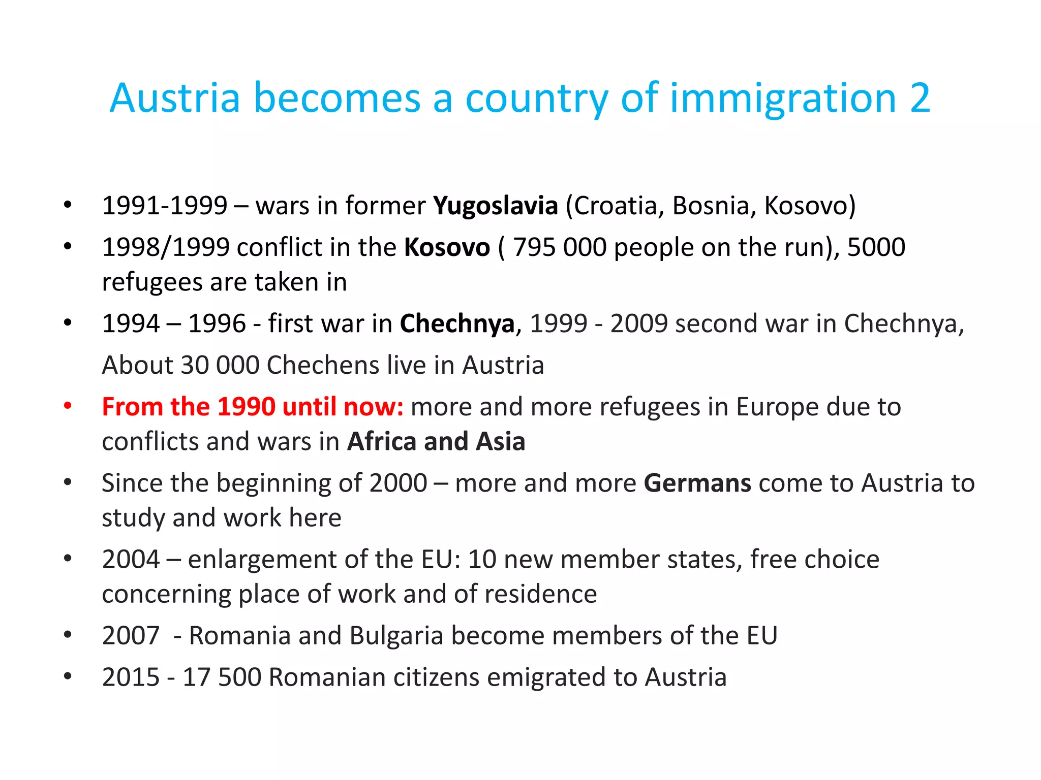 Austria becomes a country of immigration 2
• 1991-1999 – wars in former Yugoslavia (Croatia, Bosnia, Kosovo)
• 1998/1999 conflict in the Kosovo ( 795 000 people on the run), 5000
refugees are taken in
• 1994 – 1996 - first war in Chechnya, 1999 - 2009 second war in Chechnya,
About 30 000 Chechens live in Austria
• From the 1990 until now: more and more refugees in Europe due to
conflicts and wars in Africa and Asia
• Since the beginning of 2000 – more and more Germans come to Austria to
study and work here
• 2004 – enlargement of the EU: 10 new member states, free choice
concerning place of work and of residence
• 2007 - Romania and Bulgaria become members of the EU
• 2015 - 17 500 Romanian citizens emigrated to Austria
 