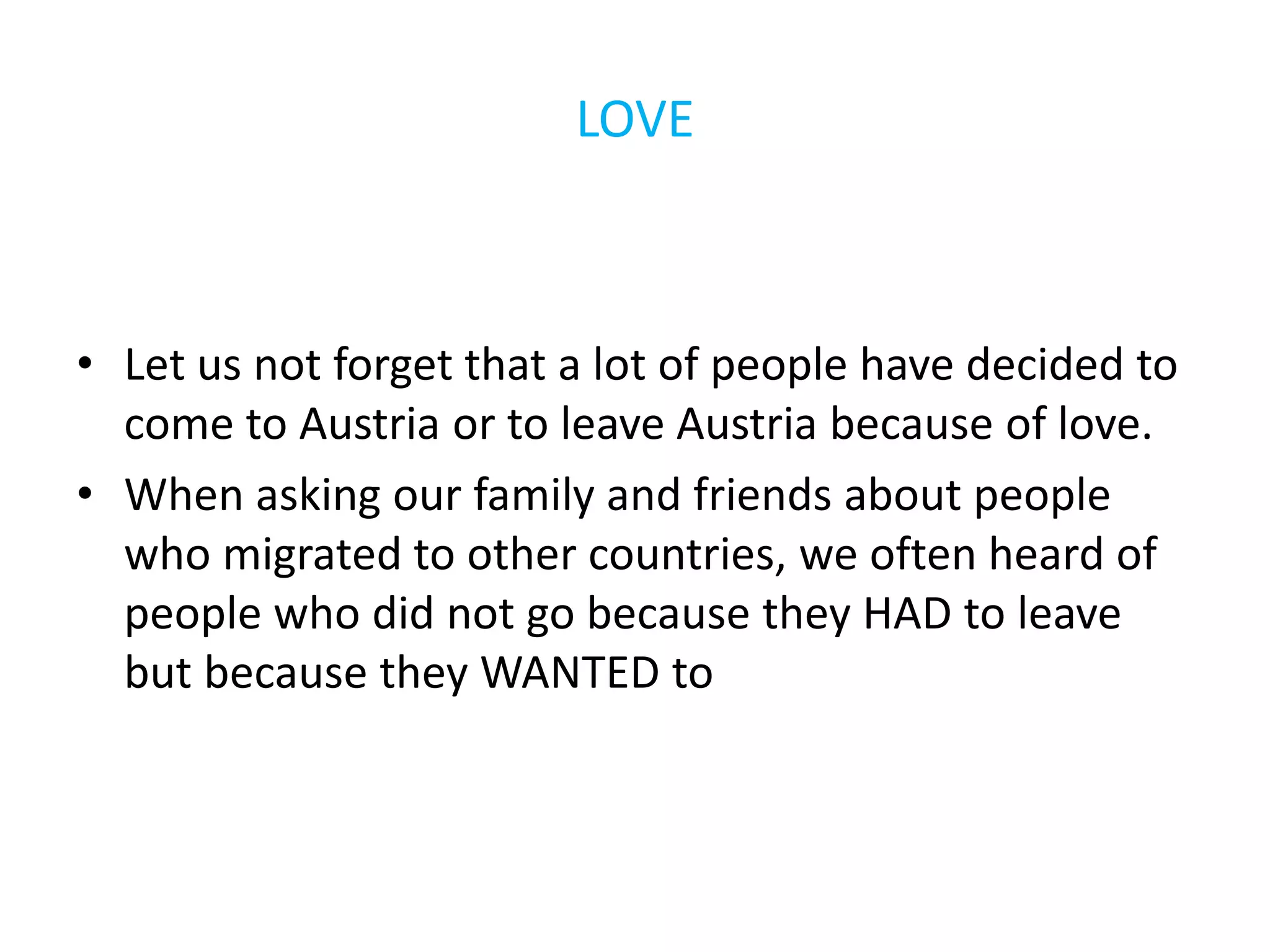 LOVE
• Let us not forget that a lot of people have decided to
come to Austria or to leave Austria because of love.
• When asking our family and friends about people
who migrated to other countries, we often heard of
people who did not go because they HAD to leave
but because they WANTED to
 