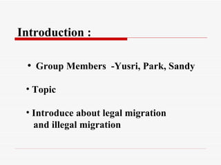 Introduction :
• Group Members -Yusri, Park, Sandy
• Topic
• Introduce about legal migration
and illegal migration