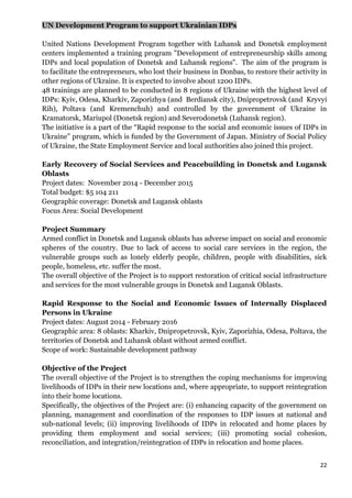 22
UN Development Program to support Ukrainian IDPs
United Nations Development Program together with Luhansk and Donetsk employment
centers implemented a training program "Development of entrepreneurship skills among
IDPs and local population of Donetsk and Luhansk regions". The aim of the program is
to facilitate the entrepreneurs, who lost their business in Donbas, to restore their activity in
other regions of Ukraine. It is expected to involve about 1200 IDPs.
48 trainings are planned to be conducted in 8 regions of Ukraine with the highest level of
IDPs: Kyiv, Odesa, Kharkiv, Zaporizhya (and Berdiansk city), Dnipropetrovsk (and Kryvyi
Rih), Poltava (and Kremenchuh) and controlled by the government of Ukraine in
Kramatorsk, Mariupol (Donetsk region) and Severodonetsk (Luhansk region).
The initiative is a part of the “Rapid response to the social and economic issues of IDPs in
Ukraine” program, which is funded by the Government of Japan. Ministry of Social Policy
of Ukraine, the State Employment Service and local authorities also joined this project.
Early Recovery of Social Services and Peacebuilding in Donetsk and Lugansk
Oblasts
Project dates: November 2014 - December 2015
Total budget: $5 104 211
Geographic coverage: Donetsk and Lugansk oblasts
Focus Area: Social Development
Project Summary
Armed conflict in Donetsk and Lugansk oblasts has adverse impact on social and economic
spheres of the country. Due to lack of access to social care services in the region, the
vulnerable groups such as lonely elderly people, children, people with disabilities, sick
people, homeless, etc. suffer the most.
The overall objective of the Project is to support restoration of critical social infrastructure
and services for the most vulnerable groups in Donetsk and Lugansk Oblasts.
Rapid Response to the Social and Economic Issues of Internally Displaced
Persons in Ukraine
Project dates: August 2014 - February 2016
Geographic area: 8 oblasts: Kharkiv, Dnipropetrovsk, Kyiv, Zaporizhia, Odesa, Poltava, the
territories of Donetsk and Luhansk oblast without armed conflict.
Scope of work: Sustainable development pathway
Objective of the Project
The overall objective of the Project is to strengthen the coping mechanisms for improving
livelihoods of IDPs in their new locations and, where appropriate, to support reintegration
into their home locations.
Specifically, the objectives of the Project are: (i) enhancing capacity of the government on
planning, management and coordination of the responses to IDP issues at national and
sub-national levels; (ii) improving livelihoods of IDPs in relocated and home places by
providing them employment and social services; (ііі) promoting social cohesion,
reconciliation, and integration/reintegration of IDPs in relocation and home places.
 