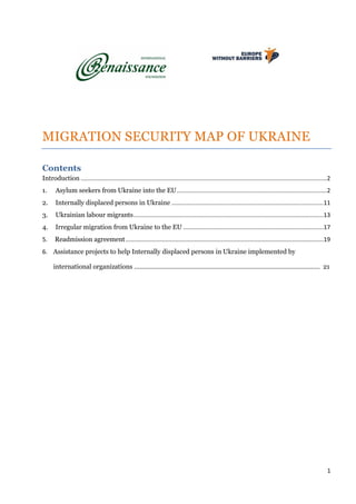 1
MIGRATION SECURITY MAP OF UKRAINE
Contents
Introduction .....................................................................................................................................................2
1. Asylum seekers from Ukraine into the EU...........................................................................................2
2. Internally displaced persons in Ukraine ............................................................................................11
3. Ukrainian labour migrants...................................................................................................................13
4. Irregular migration from Ukraine to the EU .....................................................................................17
5. Readmission agreement........................................................................................................................19
6. Assistance projects to help Internally displaced persons in Ukraine implemented by
international organizations …………………………………………………………………………………………… 21
 