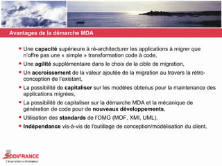 Avantages de la démarche MDA Une  capacité  supérieure à ré-architecturer les applications à migrer que n’offre pas une « simple » transformation code à code,  Une  agilité  supplémentaire dans le choix de la cible de migration, Un  accroissement  de la valeur ajoutée de la migration au travers la rétro-conception de l’existant, La possibilité de  capitaliser  sur les modèles obtenus pour la maintenance des applications migrées, La possibilité de capitaliser sur la démarche MDA et la mécanique de génération de code pour de  nouveaux développements , Utilisation des  standards  de l’OMG (MOF, XMI, UML), Indépendance  vis-à-vis de l'outillage de conception/modélisation du client. 
