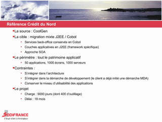 La source : CoolGen La cible : migration mixte J2EE / Cobol Services back-office conservés en Cobol Couches applicatives en J2EE (framework spécifique) Approche SOA Le périmètre : tout le patrimoine applicatif  50 applications, 1000 écrans, 1000 serveurs Contraintes :  S’intégrer dans l’architecture S’intégrer dans la démarche de développement (le client a déjà initié une démarche MDA) Conserver le niveau d’utilisabilité des applications Le projet Charge : 9000 jours (dont 400 d’outillage) Délai : 18 mois Référence Crédit du Nord 