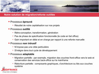 Notre solution de migration/refonte outillée Processus  éprouvé Résultat de notre capitalisation sur nos projets Processus  outillé Rétro-conception, transformation, génération Pas de phase de spécification fonctionnelle (le code en fait office) Gain important en délai et en charge par rapport à une refonte manuelle Processus  non intrusif N’impose pas une cible particulière S'intégre dans tout cycle de développement Processus  adaptable Migration partielle : par exemple, migration des couches front-office vers le web et conservation des services back-office sur le mainframe Réécriture partielle : composants graphiques, d’architecture ou liés aux couches système 