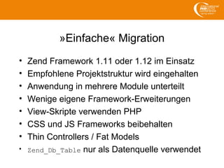 »Einfache« Migration
• Zend Framework 1.11 oder 1.12 im Einsatz
• Empfohlene Projektstruktur wird eingehalten
• Anwendung in mehrere Module unterteilt
• Wenige eigene Framework-Erweiterungen
• View-Skripte verwenden PHP
• CSS und JS Frameworks beibehalten
• Thin Controllers / Fat Models
• Zend_Db_Table nur als Datenquelle verwendet
 