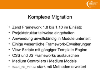 Komplexe Migration
• Zend Framework 1.8 bis 1.10 im Einsatz
• Projektstruktur teilweise eingehalten
• Anwendung unvollständig in Module unterteilt
• Einige wesentliche Framework-Erweiterungen
• View-Skripte mit gängiger Template-Engine
• CSS und JS Frameworks austauschen
• Medium Controllers / Medium Models
• Zend_Db_Table stark mit Methoden erweitert
 