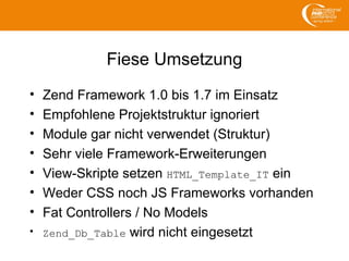 Fiese Umsetzung
• Zend Framework 1.0 bis 1.7 im Einsatz
• Empfohlene Projektstruktur ignoriert
• Module gar nicht verwendet (Struktur)
• Sehr viele Framework-Erweiterungen
• View-Skripte setzen HTML_Template_IT ein
• Weder CSS noch JS Frameworks vorhanden
• Fat Controllers / No Models
• Zend_Db_Table wird nicht eingesetzt
 