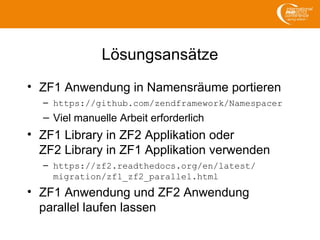 Lösungsansätze
• ZF1 Anwendung in Namensräume portieren
– https://github.com/zendframework/Namespacer
– Viel manuelle Arbeit erforderlich
• ZF1 Library in ZF2 Applikation oder
ZF2 Library in ZF1 Applikation verwenden
– https://zf2.readthedocs.org/en/latest/
migration/zf1_zf2_parallel.html
• ZF1 Anwendung und ZF2 Anwendung
parallel laufen lassen
 
