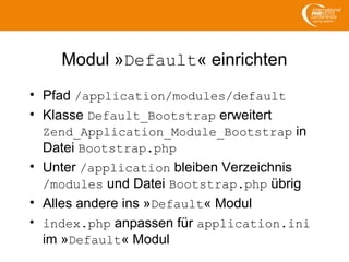 Modul »Default« einrichten
• Pfad /application/modules/default
• Klasse Default_Bootstrap erweitert
Zend_Application_Module_Bootstrap in
Datei Bootstrap.php
• Unter /application bleiben Verzeichnis
/modules und Datei Bootstrap.php übrig
• Alles andere ins »Default« Modul
• index.php anpassen für application.ini
im »Default« Modul
 