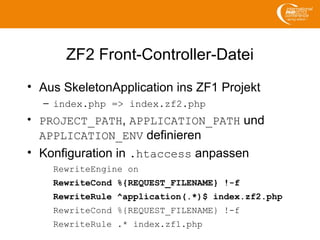 ZF2 Front-Controller-Datei
• Aus SkeletonApplication ins ZF1 Projekt
– index.php => index.zf2.php
• PROJECT_PATH, APPLICATION_PATH und
APPLICATION_ENV definieren
• Konfiguration in .htaccess anpassen
RewriteEngine on
RewriteCond %{REQUEST_FILENAME} !-f
RewriteRule ^application(.*)$ index.zf2.php
RewriteCond %{REQUEST_FILENAME} !-f
RewriteRule .* index.zf1.php
 