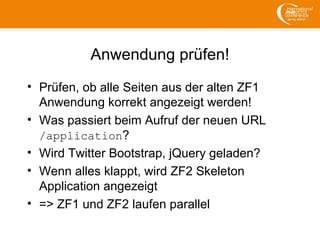 Anwendung prüfen!
• Prüfen, ob alle Seiten aus der alten ZF1
Anwendung korrekt angezeigt werden!
• Was passiert beim Aufruf der neuen URL
/application?
• Wird Twitter Bootstrap, jQuery geladen?
• Wenn alles klappt, wird ZF2 Skeleton
Application angezeigt
• => ZF1 und ZF2 laufen parallel
 