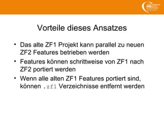 Vorteile dieses Ansatzes
• Das alte ZF1 Projekt kann parallel zu neuen
ZF2 Features betrieben werden
• Features können schrittweise von ZF1 nach
ZF2 portiert werden
• Wenn alle alten ZF1 Features portiert sind,
können .zf1 Verzeichnisse entfernt werden
 