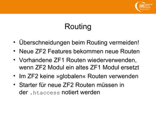 Routing
• Überschneidungen beim Routing vermeiden!
• Neue ZF2 Features bekommen neue Routen
• Vorhandene ZF1 Routen wiederverwenden,
wenn ZF2 Modul ein altes ZF1 Modul ersetzt
• Im ZF2 keine »globalen« Routen verwenden
• Starter für neue ZF2 Routen müssen in
der .htaccess notiert werden
 