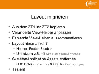 Layout migrieren
• Aus dem ZF1 ins ZF2 kopieren
• Veränderte View-Helper anpassen
• Fehlende View-Helper auskommentieren
• Layout hierarchisch?
– Header, Footer, Sidebar
– Umsetzung z.B. mit ApplicationListener
• SkeletonApplication Assets entfernen
– CSS Datei style.css & Grafik zfs-logo.png
• Testen!
 