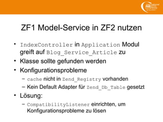 ZF1 Model-Service in ZF2 nutzen
• IndexController in Application Modul
greift auf Blog_Service_Article zu
• Klasse sollte gefunden werden
• Konfigurationsprobleme
– cache nicht in Zend_Registry vorhanden
– Kein Default Adapter für Zend_Db_Table gesetzt
• Lösung:
– CompatibilityListener einrichten, um
Konfigurationsprobleme zu lösen
 