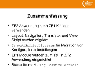 Zusammenfassung
• ZF2 Anwendung kann ZF1 Klassen
verwenden
• Layout, Navigation, Translator und View-
Skript wurden migriert
• CompatibilityListener für Migration von
Konfigurationseinstellungen
• ZF1 Module wurden zum Teil in ZF2
Anwendung eingerichtet
• Startseite nutzt Blog_Service_Article
 