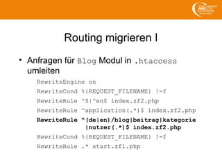 Routing migrieren I
• Anfragen für Blog Modul in .htaccess
umleiten
RewriteEngine on
RewriteCond %{REQUEST_FILENAME} !-f
RewriteRule ^$|^en$ index.zf2.php
RewriteRule ^application(.*)$ index.zf2.php
RewriteRule ^(de|en)/blog|beitrag|kategorie
|nutzer(.*)$ index.zf2.php
RewriteCond %{REQUEST_FILENAME} !-f
RewriteRule .* start.zf1.php
 