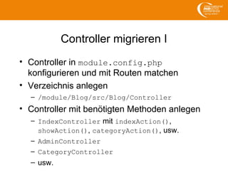 Controller migrieren I
• Controller in module.config.php
konfigurieren und mit Routen matchen
• Verzeichnis anlegen
– /module/Blog/src/Blog/Controller
• Controller mit benötigten Methoden anlegen
– IndexController mit indexAction(),
showAction(), categoryAction(), usw.
– AdminController
– CategoryController
– usw.
 