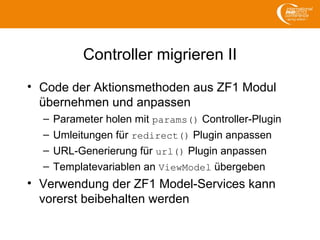 Controller migrieren II
• Code der Aktionsmethoden aus ZF1 Modul
übernehmen und anpassen
– Parameter holen mit params() Controller-Plugin
– Umleitungen für redirect() Plugin anpassen
– URL-Generierung für url() Plugin anpassen
– Templatevariablen an ViewModel übergeben
• Verwendung der ZF1 Model-Services kann
vorerst beibehalten werden
 