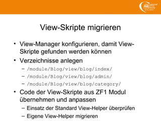 View-Skripte migrieren
• View-Manager konfigurieren, damit View-
Skripte gefunden werden können
• Verzeichnisse anlegen
– /module/Blog/view/blog/index/
– /module/Blog/view/blog/admin/
– /module/Blog/view/blog/category/
• Code der View-Skripte aus ZF1 Modul
übernehmen und anpassen
– Einsatz der Standard View-Helper überprüfen
– Eigene View-Helper migrieren
 